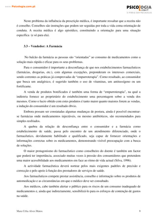 Mara Célia Alves Matos 7
www.3VLFRORJLDFRPSW
Outro aspecto que imputa responsabilidades ao consumidor (utente) deve-se ao facto de
prolongar o tratamento indefinidamente sem retornar ao médico para uma reavaliação dos
resultados.
O fenómeno da automedicação requer por isso uma análise extensa. São relevantes os aspectos
para a formação de hábitos de consumo.
Hoje em dia, com muita facilidade o utente tem acesso a medicamentos e, com a mesma
facilidade, os consome. Se alguns têm consciência do seu acto, mais são aqueles que não pensam
sequer nos riscos a que estão sujeitos.
 ± 3UHVFULWRU 2 0pGLFR
Uma das vias que contribuem nitidamente para a automedicação é a prescrição médica. Num
primeiro momento o médico “ apresenta” o medicamento ao paciente, conferindo a determinado
produto (até então desconhecido pelo paciente), um significado: o de resolver o problema
apresentado ou fazer desaparecer os sinais e sintomas.
A automedicação com medicamentos de venda sob prescrição médica é mais frequente nos
casos de doenças crónicas como hipertensão, diabetes ou angina. Em tais casos, a partir da
orientação médica inicial, o paciente por si próprio passa a utilizar o recurso terapêutico
aprendido e desenvolve conhecimentos sobre os sintomas de agravamento do seu distúrbio. É o
caso de pacientes diabéticos, que controlam diariamente o seu uso de insulina.
A transferência de medicamentos sujeitos a receita médica, para medicamentos não sujeito
a receita médica, pressupõe o tratamento de dados epidemiológicos sobre a sua utilização,
recolhidos prospectivamente, tendo em vista a actualização dos conhecimentos relativamente ao
seu perfil de segurança e efectividade, e assenta num documento (DGIII/5930/96) aprovado pelas
delegações de todos os Estados Membros, que incorpora os resultados de um inquérito que
avaliou a existência de normas de transferência de estatuto legal e identificou os medicamentos
classificados como não sujeitos a receita médica.
Cria-se muito o conceito de que “isto cura aquilo”. Na medida em que os tratamentos
apresentam resultados, as pessoas vão “ aprendendo corno as doenças são tratadas”. Tais tratamentos
são frequentemente reproduzidos para si mesmo em outras situações consideradas semelhantes, ou
para outras pessoas na mesma situação.
Por outro lado, outra forma de influência da prescrição médica é o uso crónico do
medicamento prescrito: o paciente prolonga o tratamento indefinidamente, sem retornar ao
médico para uma reavaliação dos resultados. Este procedimento, que pode ser definido como
“ sobrevida da prescrição”, denota a insuficiência de informações fornecidas ao paciente pelo
médico que executa a prescrição.
 
