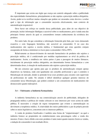 Mara Célia Alves Matos 8
www.3VLFRORJLDFRPSW
Neste problema da influência da prescrição médica, é importante ressaltar que a receita não
é conselho. Conselhos são instruções que podem ser seguidas por toda a vida coma orientação de
conduta. A receita médica é algo episódico, constituindo a orientação para uma situação
específica (e só para ela).
 ± 9HQGHGRU $ )DUPiFLD
No balcão da farmácia as pessoas são “ orientadas” ao consumo de medicamentos como a
solução mais rápida e eficaz para os seus problemas.
Para o consumidor é importante a desconfiança de que nos estabelecimentos farmacêuticos
(farmácias, drogarias, etc.), com algumas excepções, preponderam os interesses comerciais,
sendo correntes as práticas já comprovadas de “ empurroterapia”. Corno resultado, ao consumidor
que busca um analgésico, é sugerido também o uso de vitaminas, um antitussígeno ou um
fortificante.
A venda de produtos bonificados é também uma forma de “ empurroterapia”, na qual a
indústria fornece ao proprietário do estabelecimento uma percentagem sobre a venda dos
mesmos. Corno o lucro obtido com estes produtos é tanto maior quanto maiores forem as vendas,
a indução do consumidor é um resultado óbvio.
Embora possam ser constatadas algumas mudanças de postura, ainda é possível encontrar-
se farmácias onde medicamentos injectáveis, ou mesmo antibióticos, são recomendados para
simples resfriados.
A quebra da relação de desconfiança entre o consumidor e a farmácia corno
estabelecimento de saúde, passa pelo encontro de um atendimento diferenciado, onde o
farmacêutico, devidamente habilitado e qualificado, seja capaz de fornecer orientações e
informações correctas sobre os medicamentos, demonstrando visível preocupação com a busca
de soluções.
O maior protagonismo do farmacêutico como conselheiro do doente é também um factor
que poderá ter importância, associado muitas vezes à pressão dos consumidores que pretendem
uma maior acessibilidade aos medicamentos em face ao ritmo de vida actual (Silva, 1996).
A actividade farmacêutica deverá nortear pelos mais exigentes padrões de precisão e
correcção e pelo apoio à função dos prestadores de serviços de saúde.
Aos farmacêuticos compete prestar assistência, conselho e informação sobre os produtos de
automedicação e as circunstâncias em que o médico deve ser consultado.
Aos médicos, cabe também alertar o público para os riscos de um consumo inadequado de
medicamentos e, ainda que indirectamente, sensibilizá-lo para os esforços de contenção de gastos
na saúde.
 