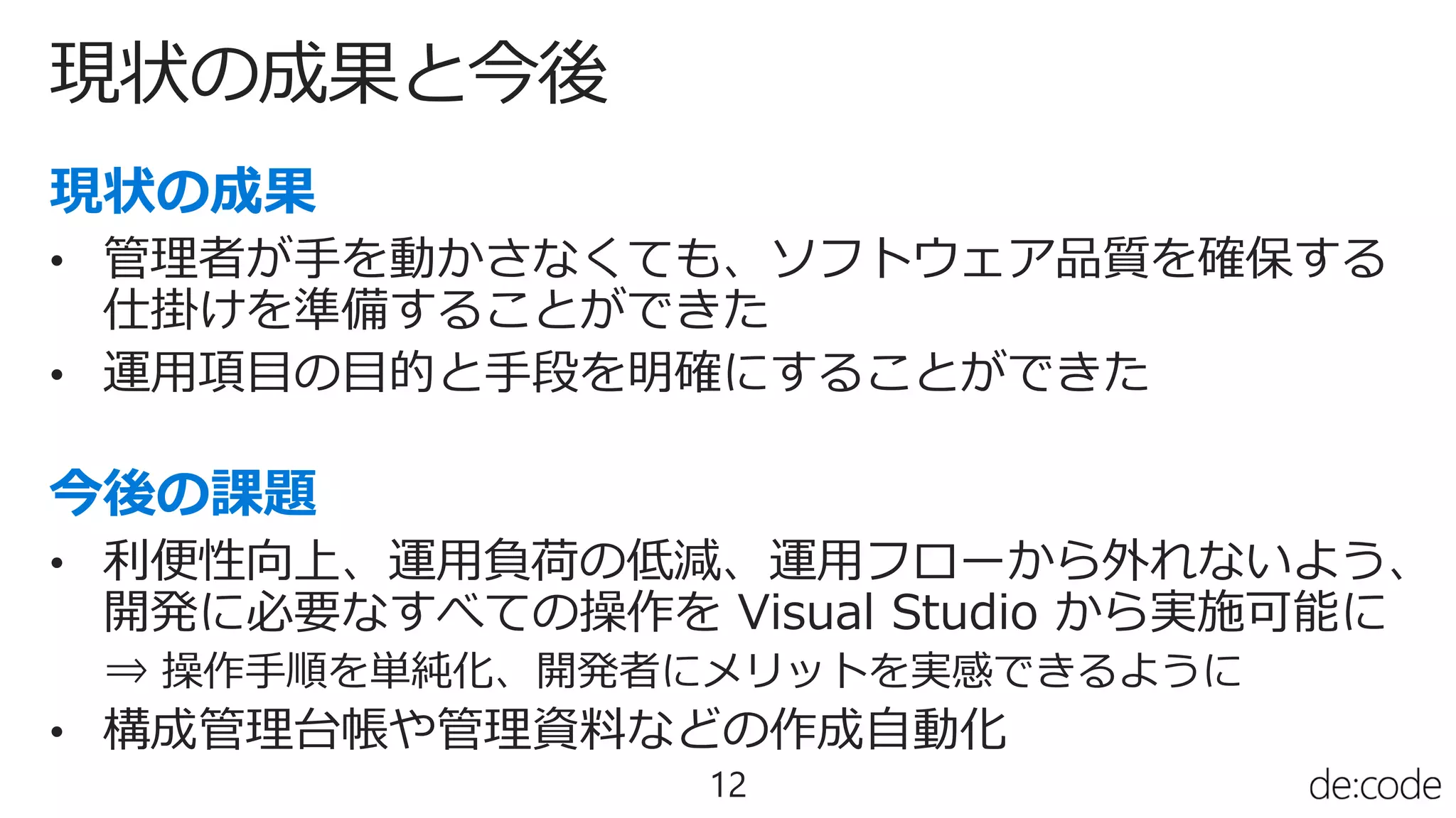 現状の成果と今後
12
• 管理者が手を動かさなくても、ソフトウェア品質を確保する
仕掛けを準備することができた
• 運用項目の目的と手段を明確にすることができた
• 利便性向上、運用負荷の低減、運用フローから外れないよう、
開発に必要なすべての操作を Visual Studio から実施可能に
⇒ 操作手順を単純化、開発者にメリットを実感できるように
• 構成管理台帳や管理資料などの作成自動化
 