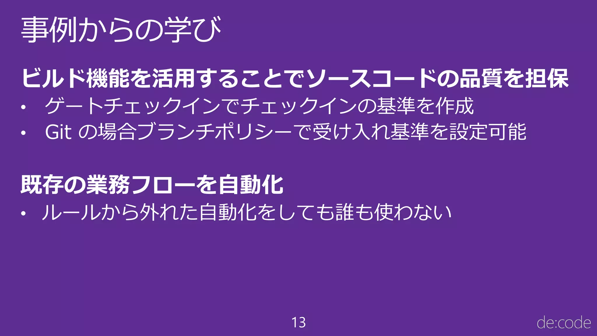 13
事例からの学び
ビルド機能を活用することでソースコードの品質を担保
• ゲートチェックインでチェックインの基準を作成
• Git の場合ブランチポリシーで受け入れ基準を設定可能
既存の業務フローを自動化
• ルールから外れた自動化をしても誰も使わない
 