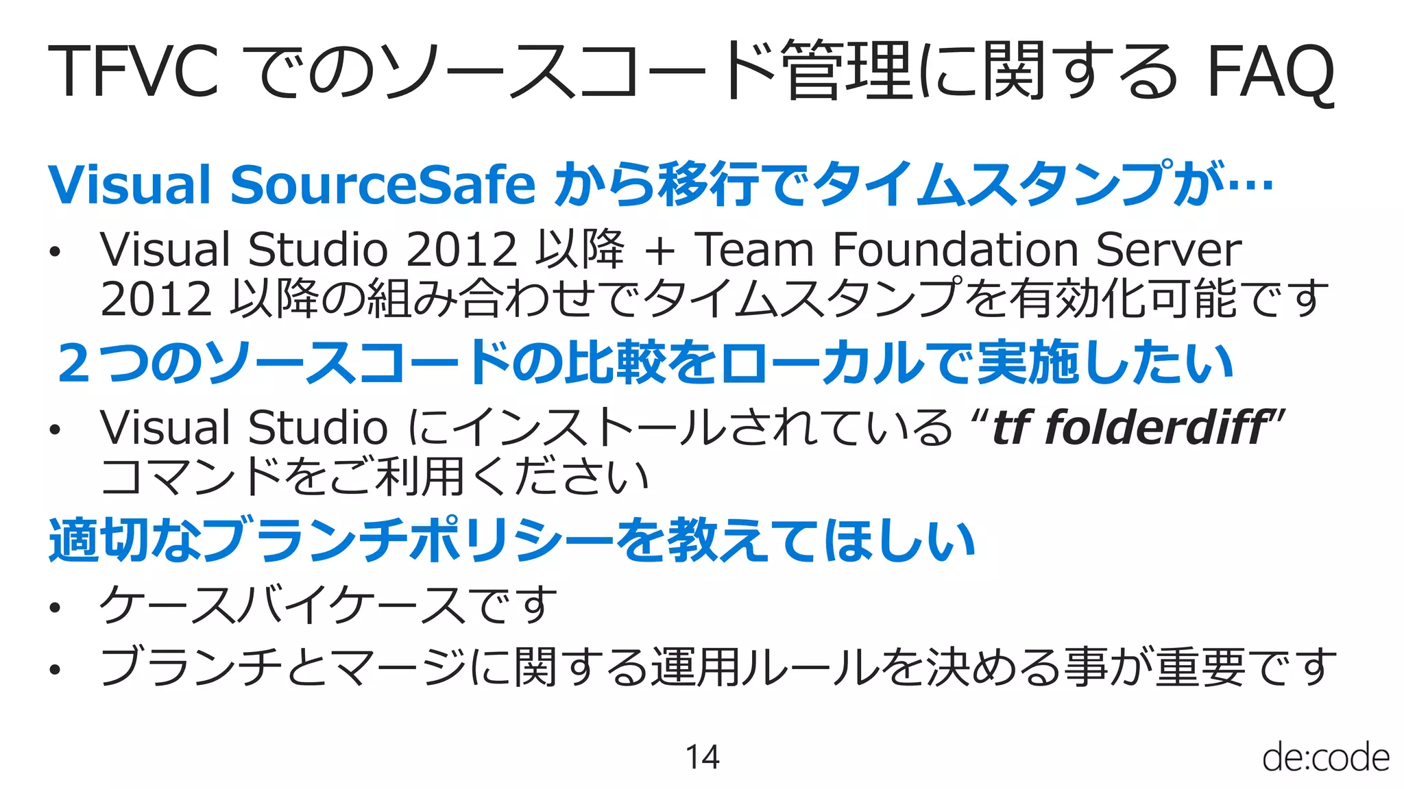 TFVC でのソースコード管理に関する FAQ
14
• Visual Studio 2012 以降 + Team Foundation Server
2012 以降の組み合わせでタイムスタンプを有効化可能です
• Visual Studio にインストールされている “tf folderdiff”
コマンドをご利用ください
• ケースバイケースです
• ブランチとマージに関する運用ルールを決める事が重要です
 