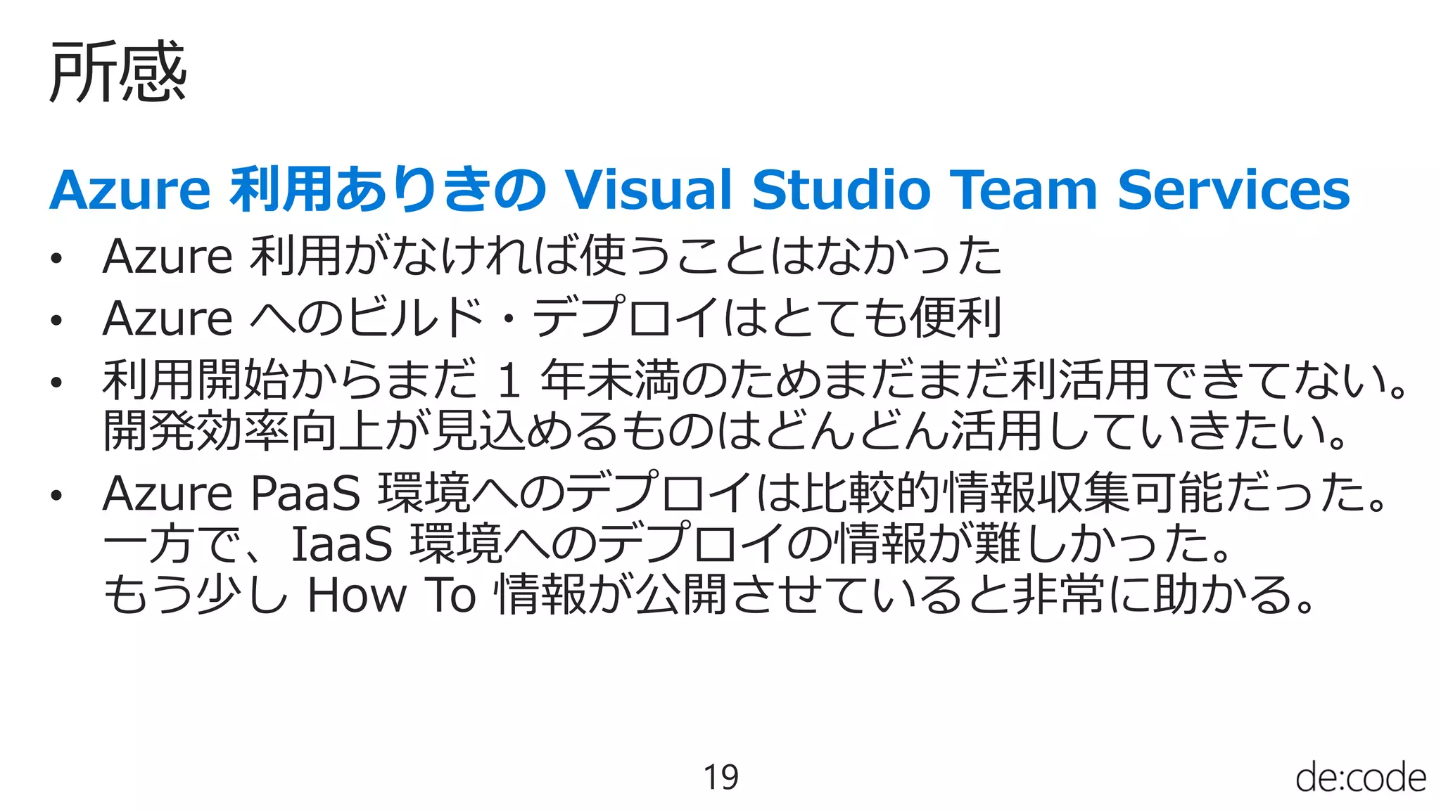 所感
19
• Azure 利用がなければ使うことはなかった
• Azure へのビルド・デプロイはとても便利
• 利用開始からまだ 1 年未満のためまだまだ利活用できてない。
開発効率向上が見込めるものはどんどん活用していきたい。
• Azure PaaS 環境へのデプロイは比較的情報収集可能だった。
一方で、IaaS 環境へのデプロイの情報が難しかった。
もう少し How To 情報が公開させていると非常に助かる。
 
