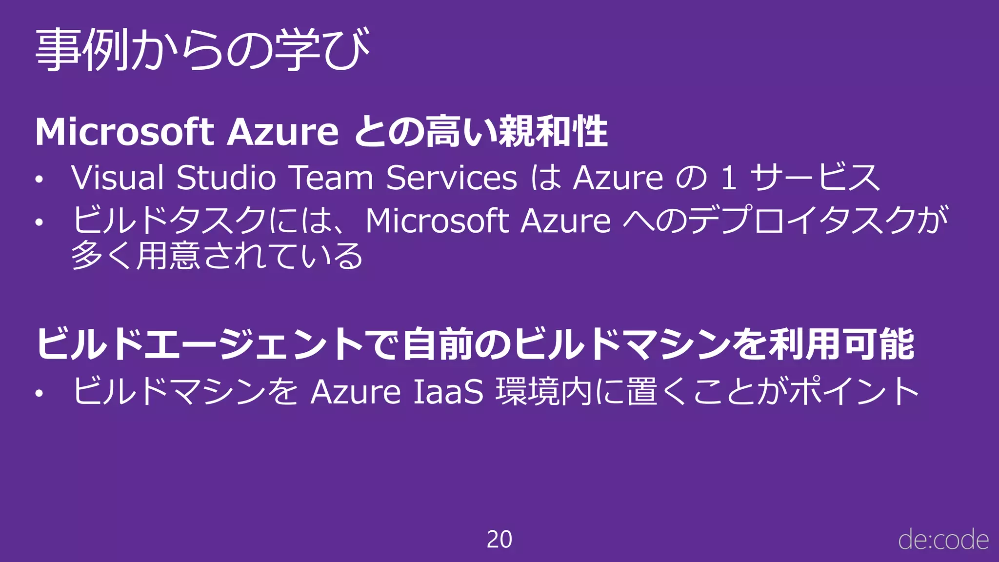 20
事例からの学び
Microsoft Azure との高い親和性
• Visual Studio Team Services は Azure の 1 サービス
• ビルドタスクには、Microsoft Azure へのデプロイタスクが
多く用意されている
ビルドエージェントで自前のビルドマシンを利用可能
• ビルドマシンを Azure IaaS 環境内に置くことがポイント
 