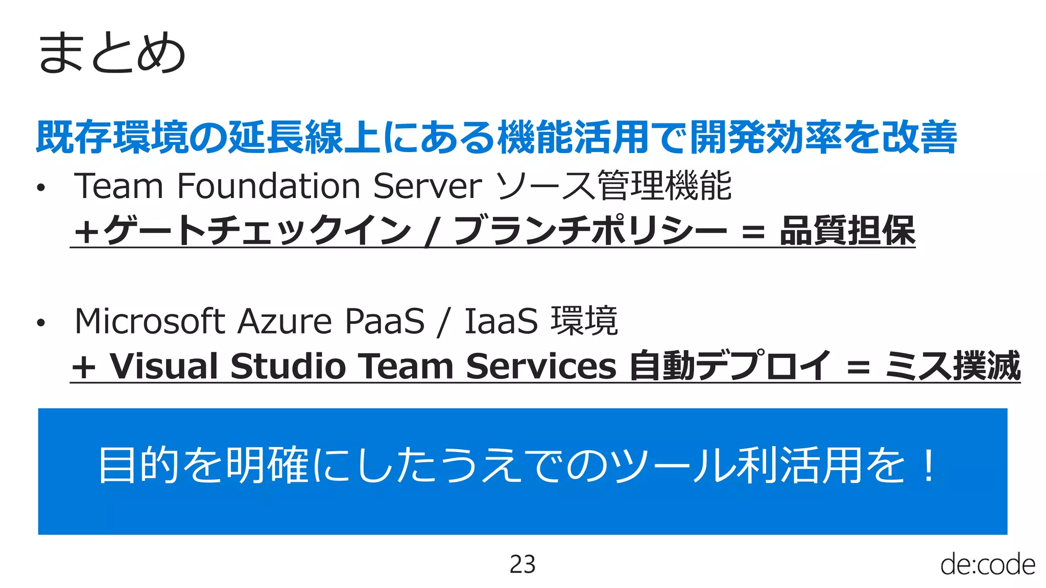 まとめ
23
• Team Foundation Server ソース管理機能
＋ゲートチェックイン / ブランチポリシー = 品質担保
• Microsoft Azure PaaS / IaaS 環境
+ Visual Studio Team Services 自動デプロイ = ミス撲滅
目的を明確にしたうえでのツール利活用を！
 