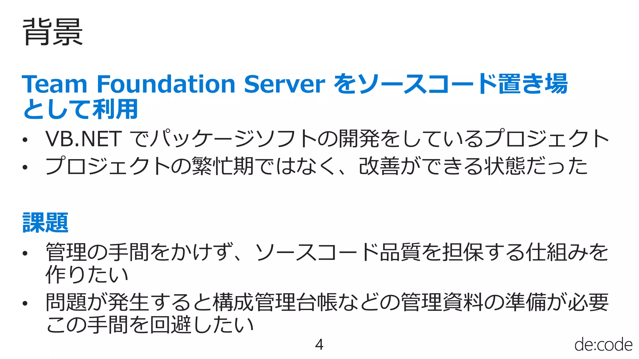 背景
4
• VB.NET でパッケージソフトの開発をしているプロジェクト
• プロジェクトの繁忙期ではなく、改善ができる状態だった
• 管理の手間をかけず、ソースコード品質を担保する仕組みを
作りたい
• 問題が発生すると構成管理台帳などの管理資料の準備が必要
この手間を回避したい
 