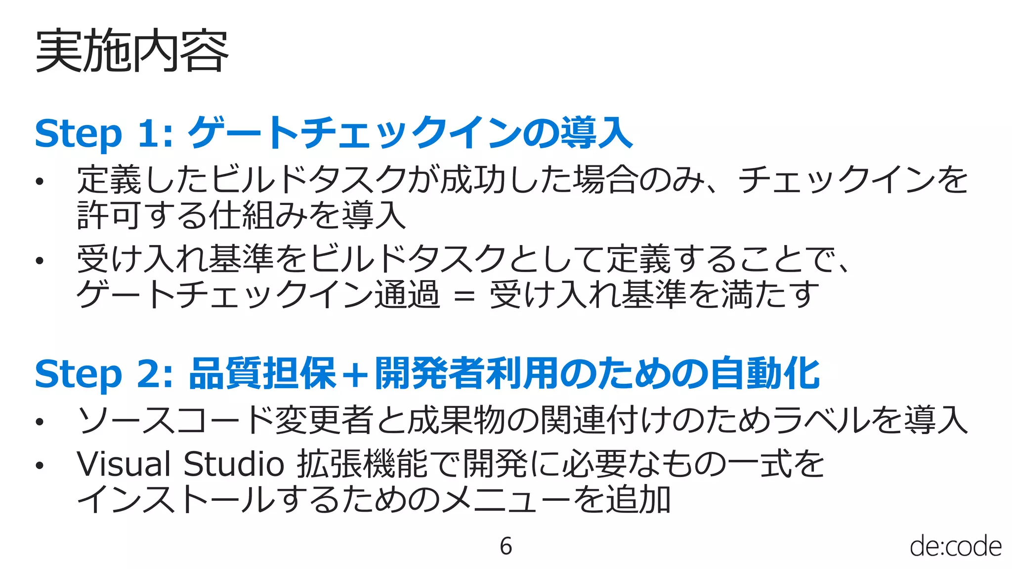実施内容
6
• 定義したビルドタスクが成功した場合のみ、チェックインを
許可する仕組みを導入
• 受け入れ基準をビルドタスクとして定義することで、
ゲートチェックイン通過 = 受け入れ基準を満たす
• ソースコード変更者と成果物の関連付けのためラベルを導入
• Visual Studio 拡張機能で開発に必要なもの一式を
インストールするためのメニューを追加
 