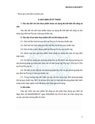 QCVN 6-3:2010/BYT
3
- Rư u gin Luân ôn (London gin)
II. QUY NH V K THU T
1. Yêu c u i v i c n th c ph m ư c s d ng ch bi n u ng có
c n
Yêu c u i v i c n th c ph m ư c s d ng ch bi n u ng có c n
ư c quy nh t i Ph l c I c a quy chu n này.
2. Yêu c u v an toàn th c ph m i v i u ng có c n
2.1. Các ch tiêu hoá h c quy nh t i Ph l c II c a quy chu n này.
2.2. Gi i h n kim lo i n ng quy nh t i Ph l c III c a quy chu n này.
2.3. Các ch tiêu vi sinh v t quy nh t i Ph l c IV c a quy chu n này.
2.4. Danh m c ph gia th c ph m ư c phép s d ng phù h p v i quy nh
hi n hành.
2.5. Có th s d ng các phương pháp th có chính xác tương ương v i
các phương pháp quy nh kèm theo các ch tiêu trong các Ph l c I, Ph l c II, Ph
l c III và Ph l c IV.
2.6. S hi u và tên y c a phương pháp l y m u và các phương pháp th
quy nh t i Ph l c V c a quy chu n này.
2.7. Trong trư ng h p c n ki m tra các ch tiêu chưa quy nh phương pháp
th t i quy chu n này, B Y t s quy nh căn c theo các phương pháp hi n hành
trong nư c ho c ngoài nư c ã ư c xác nh n giá tr s d ng.
3. Ghi nhãn
Vi c ghi nhãn các s n ph m u ng có c n ph i theo úng quy nh t i
Ngh nh s 89/2006/N -CP ngày 30/8/2006 c a Chính ph v nhãn hàng hoá
và các văn b n hư ng d n thi hành.
 