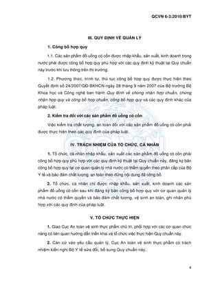 QCVN 6-3:2010/BYT
4
III. QUY NH V QU N LÝ
1. Công b h p quy
1.1. Các s n ph m u ng có c n ư c nh p kh u, s n xu t, kinh doanh trong
nư c ph i ư c công b h p quy phù h p v i các quy nh k thu t t i Quy chu n
này trư c khi lưu thông trên th trư ng.
1.2. Phương th c, trình t , th t c công b h p quy ư c th c hi n theo
Quy t nh s 24/2007/Q -BKHCN ngày 28 tháng 9 năm 2007 c a B trư ng B
Khoa h c và Công ngh ban hành Quy nh v ch ng nh n h p chu n, ch ng
nh n h p quy và công b h p chu n, công b h p quy và các quy nh khác c a
pháp lu t.
2. Ki m tra i v i các s n ph m u ng có c n
Vi c ki m tra ch t lư ng, an toàn i v i các s n ph m u ng có c n ph i
ư c th c hi n theo các quy nh c a pháp lu t.
IV. TRÁCH NHI M C A T CH C, CÁ NHÂN
1. T ch c, cá nhân nh p kh u, s n xu t các s n ph m u ng có c n ph i
công b h p quy phù h p v i các quy nh k thu t t i Quy chu n này, ăng ký b n
công b h p quy t i cơ quan qu n lý nhà nư c có th m quy n theo phân c p c a B
Y t và b o m ch t lư ng, an toàn theo úng n i dung ã công b .
2. T ch c, cá nhân ch ư c nh p kh u, s n xu t, kinh doanh các s n
ph m u ng có c n sau khi ăng ký b n công b h p quy v i cơ quan qu n lý
nhà nư c có th m quy n và b o m ch t lư ng, v sinh an toàn, ghi nhãn phù
h p v i các quy nh c a pháp lu t.
V. T CH C TH C HI N
1. Giao C c An toàn v sinh th c ph m ch trì, ph i h p v i các cơ quan ch c
năng có liên quan hư ng d n tri n khai và t ch c vi c th c hi n Quy chu n này.
2. Căn c vào yêu c u qu n lý, C c An toàn v sinh th c ph m có trách
nhi m ki n ngh B Y t s a i, b sung Quy chu n này.
 