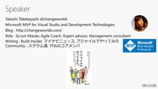 Takashi Takebayashi @changeworlds
Microsoft MVP for Visual Studio and Development Technologies
Blog : http://changesworlds.com/
Role : Scrum Master, Agile Coach, Expert advisor, Management consultant
Writing : Build Insider, マイナビニュース, アジャイルでやってみた
Community : スクラム道, TFSUGコアメンバ
 