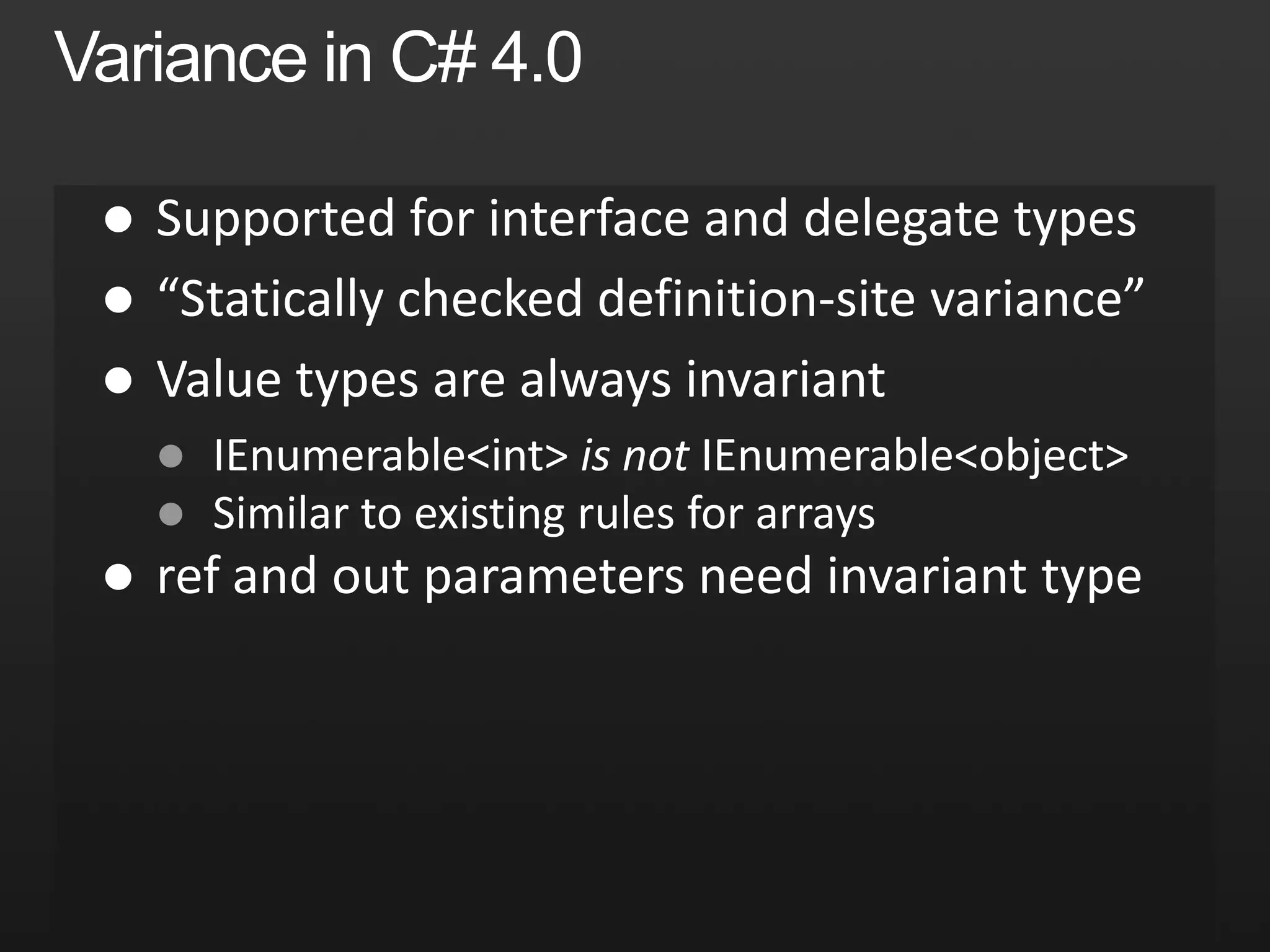 Safe Co- and Contra-variancepublicinterfaceIEnumerable<T>{IEnumerator<T> GetEnumerator();}publicinterfaceIEnumerable<out T>{IEnumerator<T> GetEnumerator();}out= Co-variantOutput positions onlyCan be treated asless derivedpublicinterfaceIEnumerator<T>{   T Current { get; }boolMoveNext();}publicinterfaceIEnumerator<out T>{   T Current { get; }boolMoveNext();}IEnumerable<string> strings = GetStrings();IEnumerable<object> objects = strings;in= Contra-variantInput positions onlypublicinterfaceIComparer<T>{int Compare(T x, T y);}publicinterfaceIComparer<in T>{int Compare(T x, T y);}Can be treated asmore derivedIComparer<object> objComp = GetComparer();IComparer<string> strComp = objComp;