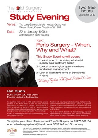 The               ld Surgery                                                                                                     Two free
 D E N T A L           P R A C T I C E                                                                                            hours
   Study Evening
                                                                                                                                  verifiable CPD



Venue:           The Long Gallery, Mansion House, Crewe Hall
                 Weston Road, Crewe, Cheshire CW1 6UZ
Date:            22nd January 6.00pm
                 Refreshments & Buffet included

                                               Topic:
                                               Perio Surgery - When,
                                               Why and What?
                                               This Study Evening will cover:
                                               1) Look at when to consider periodontal
                                                  surgery as a treatment option
                                               2) Look at what surgical options we have
                                                  for disease management
                                               3) Look at alternative forms of periodontal
                                                  surgery




Ian Dunn
BChD MFGDP (UK) MSc (Perio)
Practice Limited to Periodontics

Ian qualified from Leeds in 1998 and went into general                    Together with his undergraduate teaching, he has recently
practice in the North West. In 2001 he was awarded                        been invited to teach on the Royal College of Surgeons
membership of the Faculty of General Dental Practice. In                  diploma in Restorative Dentistry and lectures with Phil
2002 he joined the teaching staff at Liverpool Dental                     Ower, providing postgraduate courses, both theoretical
Hospital in the periodontology department and has recently                and hands-on.
been promoted to the teaching lead in Periodontology.
                                                                          He is the British Society of Periodontology regional
In 2007 he started a part-time MSc in Periodontology which                representative for Merseyside and Cheshire and recently
he completed in 2010.                                                     spoke on the highly successful Periodontal Roadshow.


To register your place please contact The Old Surgery on: 01270 589134
or email oldsurgerydental@tiscali.co.uk RSVP before 18th January
                      The Study Club is affiliated with the British Academy of Restorative Dentistry, whose mission statement is Excellence through
                      Education. The BARD is the only organisation of its kind to offer a complete training pathway from membership through Certification,
                      Diploma and onto Fellowship. The aim is to improve the nationʼs oral health and in particular the quality of occlusion based
                      restorative dentistry.
                      More details are available at www.bard.org.uk
 