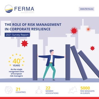 2021 Survey Report
21
COUNTRIES
5000
RISK MANAGERS
IN EUROPE
22
MEMBER
ASSOCIATIONS
40+
YEARS
As the single
recognised voice
of European
risk managers
www.ferma.eu
THE ROLE OF RISK MANAGEMENT
IN CORPORATE RESILIENCE
 
