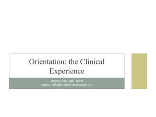 Marion Sills, MD, MPH
marion.sills@childrenscolorado.org
Orientation: the Clinical
Experience
 