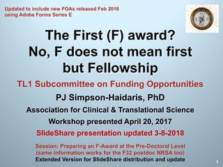 The First (F) award?
No, F does not mean first
but Fellowship
TL1 Subcommittee on Funding Opportunities
PJ Simpson-Haidaris, PhD
Association for Clinical & Translational Science
Workshop presented April 20, 2017
SlideShare presentation updated 3-8-2018
1
Session: Preparing an F-Award at the Pre-Doctoral Level
(same information works for the F32 postdoc NRSA too)
Extended Version for SlideShare distribution and update
Updated to include new FOAs released Feb 2018
using Adobe Forms Series E
 