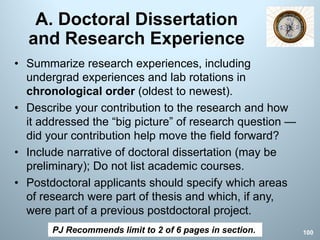 A. Doctoral Dissertation
and Research Experience
• Summarize research experiences, including
undergrad experiences and lab rotations in
chronological order (oldest to newest).
• Describe your contribution to the research and how
it addressed the “big picture” of research question —
did your contribution help move the field forward?
• Include narrative of doctoral dissertation (may be
preliminary); Do not list academic courses.
• Postdoctoral applicants should specify which areas
of research were part of thesis and which, if any,
were part of a previous postdoctoral project.
PJ Recommends limit to 2 of 6 pages in section. 100
 