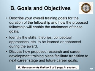 B. Goals and Objectives
• Describe your overall training goals for the
duration of the fellowship and how the proposed
fellowship will enable the attainment of these
goals.
• Identify the skills, theories, conceptual
approaches, etc. to be learned or enhanced
during the award.
• Discuss how proposed research and career
development training plans facilitate transition to
next career stage and future career goals.
PJ Recommends limit to 2 of 6 page in section. 101
 
