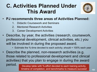 C. Activities Planned Under
This Award
• PJ recommends three areas of Activities Planned:
1. Didactic Coursework and Seminars
2. Mentored Research Activities
3. Career Development Activities
• Describe, by year, the activities (research, coursework,
professional development, clinical activities, etc.) you
will be involved in during the proposed award.
• Estimate the %-time devoted to each activity; should = 100% each year
• Describe the planned, non-research activities (e.g.
those related to professional development and clinical
activities) that you plan to engage in during the award
period.
103
Develop table with %-effort devoted to each training activity,
timeline of completion, and benchmarks to measure success!
 