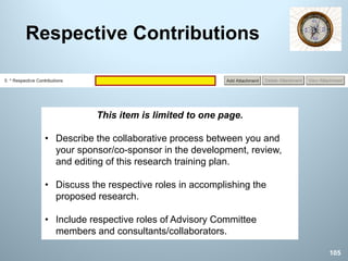Respective Contributions
This item is limited to one page.
• Describe the collaborative process between you and
your sponsor/co-sponsor in the development, review,
and editing of this research training plan.
• Discuss the respective roles in accomplishing the
proposed research.
• Include respective roles of Advisory Committee
members and consultants/collaborators.
105
 