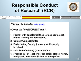 Responsible Conduct
of Research (RCR)
This item is limited to one page.
–Cover the five REQUIRED items:
1. Format with substantial face-to-face contact (all
online training not acceptable)
2. Content/Subject Matter
3. Participating Faculty (name specific faculty
involved)
4. Duration of training (contact hours)
5. Frequency—at least once per career stage or every
four years, whichever is shorter time period
108
 
