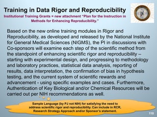 Training in Data Rigor and Reproducibility
Institutional Training Grants = new attachment “Plan for the Instruction in
Methods for Enhancing Reproducibility.”
Based on the new online training modules in Rigor and
Reproducibility, as developed and released by the National Institute
for General Medical Sciences (NIGMS), the PI in discussions with
Co-sponsors will examine each step of the scientific method from
the standpoint of enhancing scientific rigor and reproducibility –
starting with experimental design, and progressing to methodology
and laboratory practices, statistical data analysis, reporting of
results, data interpretation, the confirmation of bias in hypothesis
testing, and the current system of scientific rewards and
advancement - using specific examples and cases. Furthermore,
Authentication of Key Biological and/or Chemical Resources will be
carried out per NIH recommendations as well.
110
Sample Language (by PJ not NIH) for satisfying the need to
address scientific rigor and reproducibility. Can include in RCR,
Research Strategy Approach and/or Sponsor’s statement.
 
