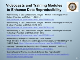 Videocasts and Training Modules
to Enhance Data Reproducibility
• Reproducibility of Data Collection and Analysis – Modern Technologies in Cell
Biology: Potentials and Pitfalls (11-24-2014)
https://videocast.nih.gov/summary.asp?Live=15277&bhcp=1
• Reproducibility of Data Collection and Analysis – Modern Technologies in Structural
Bi- ology: Potentials and Pitfalls (03-13-2015)
https://videocast.nih.gov/summary.asp?Live=15910&bhcp=1
• Reproducibility of Data Collection and Analysis – Modern Technologies in Genome
Technology: Potentials and Pitfalls (06-04-2015)
https://videocast.nih.gov/summary.asp?Live=16381&bhcp=1
• NIH Workshop on Reproducibility in Cell Culture Studies
09-28-2015 Day 1: https://videocast.nih.gov/summary.asp?Live=16876&bhcp=1 09-
29-2015 Day 2: https://videocast.nih.gov/Summary.asp?file=19196&bhcp=1
• Improving Openness and Reproducibility of Scientific Research (10-26-2015)
https://videocast.nih.gov/summary.asp?live=17454&bhcp=1
• Clearinghouse for Training Modules to Enhance Data Reproducibility
https://www.nigms.nih.gov/training/pages/clearinghouse-for-training-modules-to-
enhance-data-reproducibility.aspx
111
 