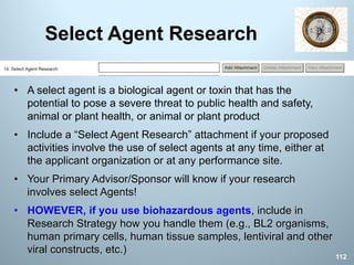 Select Agent Research
• A select agent is a biological agent or toxin that has the
potential to pose a severe threat to public health and safety,
animal or plant health, or animal or plant product
• Include a “Select Agent Research” attachment if your proposed
activities involve the use of select agents at any time, either at
the applicant organization or at any performance site.
• Your Primary Advisor/Sponsor will know if your research
involves select Agents!
• HOWEVER, if you use biohazardous agents, include in
Research Strategy how you handle them (e.g., BL2 organisms,
human primary cells, human tissue samples, lentiviral and other
viral constructs, etc.)
112
 