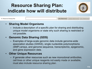 Resource Sharing Plan:
indicate how will distribute
113
• Sharing Model Organisms
– include a description of a specific plan for sharing and distributing
unique model organisms or state why such sharing is restricted or
not possible.
• Genomic Data Sharing (GDS)
– Examples of large-scale genomic data include genome-wide
association studies (GWAS), single nucleotide polymorphisms
(SNP) arrays, and genome sequence, transcriptomic, epigenomic,
and gene expression data.
• Other Unique Resources
– If generate other resources such as new monoclonal antibodies,
cell lines or other unique reagents not easily made or available,
must also include resource sharing plan.
 
