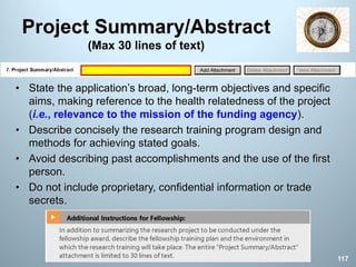 Project Summary/Abstract
(Max 30 lines of text)
• State the application’s broad, long-term objectives and specific
aims, making reference to the health relatedness of the project
(i.e., relevance to the mission of the funding agency).
• Describe concisely the research training program design and
methods for achieving stated goals.
• Avoid describing past accomplishments and the use of the first
person.
• Do not include proprietary, confidential information or trade
secrets.
117
 