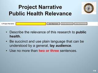 Project Narrative
Public Health Relevance
• Describe the relevance of this research to public
health.
• Be succinct and use plain language that can be
understood by a general, lay audience.
• Use no more than two or three sentences.
118
 