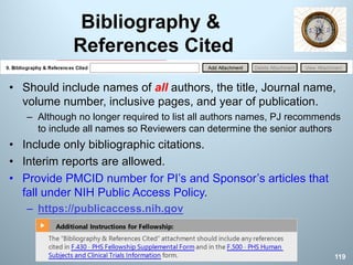 Bibliography &
References Cited
• Should include names of all authors, the title, Journal name,
volume number, inclusive pages, and year of publication.
– Although no longer required to list all authors names, PJ recommends
to include all names so Reviewers can determine the senior authors
• Include only bibliographic citations.
• Interim reports are allowed.
• Provide PMCID number for PI’s and Sponsor’s articles that
fall under NIH Public Access Policy.
– https://publicaccess.nih.gov
119
 