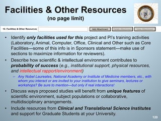 Facilities & Other Resources
(no page limit)
• Identify only facilities used for this project and PI’s training activities
(Laboratory, Animal, Computer, Office, Clinical and Other such as Core
Facilities—some of this info is in Sponsors statement—make use of
sections to maximize information for reviewers).
• Describe how scientific & intellectual environment contributes to
probability of success (e.g., institutional support, physical resources,
and intellectual rapport/environment)
– Any Nobel Laureates, National Academy or Institute of Medicine members, etc., with
whom you interact or are invited to your institution to give seminars, lectures or
workshops? Be sure to mention—but only if real interactions!
• Discuss ways proposed studies will benefit from unique features of
scientific environment, subject populations or collaborative,
multidisciplinary arrangements.
• Include resources from Clinical and Translational Science Institutes
and support for Graduate Students at your University.
120
 
