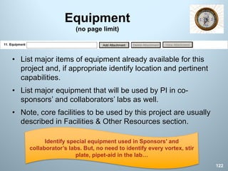 Equipment
(no page limit)
• List major items of equipment already available for this
project and, if appropriate identify location and pertinent
capabilities.
• List major equipment that will be used by PI in co-
sponsors’ and collaborators’ labs as well.
• Note, core facilities to be used by this project are usually
described in Facilities & Other Resources section.
122
Identify special equipment used in Sponsors’ and
collaborator’s labs. But, no need to identify every vortex, stir
plate, pipet-aid in the lab…
 