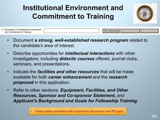 Institutional Environment and
Commitment to Training
• Document a strong, well-established research program related to
the candidate's area of interest.
• Describe opportunities for intellectual interactions with other
investigators, including didactic courses offered, journal clubs,
seminars, and presentations.
• Indicate the facilities and other resources that will be made
available for both career enhancement and the research
proposed in this application.
• Refer to other sections: Equipment, Facilities, and Other
Resources, Sponsor and Co-sponsor Statement, and
Applicant’s Background and Goals for Fellowship Training.
123
• These parts provided with input from Sponsors and PI (you)
 