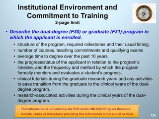 Institutional Environment and
Commitment to Training
2-page limit
• Describe the dual-degree (F30) or graduate (F31) program in
which the applicant is enrolled.
• structure of the program, required milestones and their usual timing
• number of courses, teaching commitments and qualifying exams
• average time to degree over the past 10 years
• the progress/status of the applicant in relation to the program’s
timeline, and the frequency and method by which the program
formally monitors and evaluates a student’s progress.
• clinical tutorials during the graduate research years and any activities
to ease transition from the graduate to the clinical years of the dual-
degree program.
• research-associated activities during the clinical years of the dual-
degree program.
124
• This information is provided by the PhD and/or MD-PhD Program Directors.
• Include names of individuals providing this information at the end of section.
 