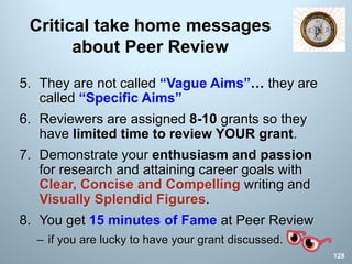 Critical take home messages
about Peer Review
5. They are not called “Vague Aims”… they are
called “Specific Aims”
6. Reviewers are assigned 8-10 grants so they
have limited time to review YOUR grant.
7. Demonstrate your enthusiasm and passion
for research and attaining career goals with
Clear, Concise and Compelling writing and
Visually Splendid Figures.
8. You get 15 minutes of Fame at Peer Review
– if you are lucky to have your grant discussed.
128
 