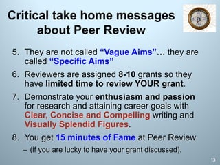 Critical take home messages
about Peer Review
5. They are not called “Vague Aims”… they are
called “Specific Aims”
6. Reviewers are assigned 8-10 grants so they
have limited time to review YOUR grant.
7. Demonstrate your enthusiasm and passion
for research and attaining career goals with
Clear, Concise and Compelling writing and
Visually Splendid Figures.
8. You get 15 minutes of Fame at Peer Review
– (if you are lucky to have your grant discussed).
13
 