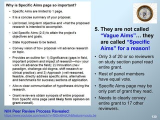 • Only 3 of 20 or so reviewers
on study section panel read
entire grant.
• Rest of panel members
have equal vote.
• Specific Aims page may be
only part of grant they read.
• Needs to clearly convey
entire grant to 17 other
reviewers.
130
NIH Peer Review Process Revealed:
https://www.youtube.com/watch?v=fBDxI6l4dOA&feature=youtu.be
5. They are not called
“Vague Aims”… they
are called “Specific
Aims” for a reason!
 