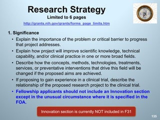 Research Strategy
Limited to 6 pages
1. Significance
• Explain the importance of the problem or critical barrier to progress
that project addresses.
• Explain how project will improve scientific knowledge, technical
capability, and/or clinical practice in one or more broad fields.
• Describe how the concepts, methods, technologies, treatments,
services, or preventative interventions that drive this field will be
changed if the proposed aims are achieved.
• If proposing to gain experience in a clinical trial, describe the
relationship of the proposed research project to the clinical trial.
• Fellowship applicants should not include an Innovation section
except in the unusual circumstance where it is specified in the
FOA.
135
Innovation section is currently NOT included in F31
http://grants.nih.gov/grants/forms_page_limits.htm
 