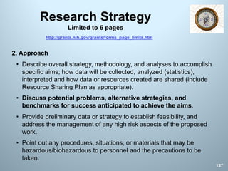 Research Strategy
Limited to 6 pages
2. Approach
• Describe overall strategy, methodology, and analyses to accomplish
specific aims; how data will be collected, analyzed (statistics),
interpreted and how data or resources created are shared (include
Resource Sharing Plan as appropriate).
• Discuss potential problems, alternative strategies, and
benchmarks for success anticipated to achieve the aims.
• Provide preliminary data or strategy to establish feasibility, and
address the management of any high risk aspects of the proposed
work.
• Point out any procedures, situations, or materials that may be
hazardous/biohazardous to personnel and the precautions to be
taken.
137
http://grants.nih.gov/grants/forms_page_limits.htm
 