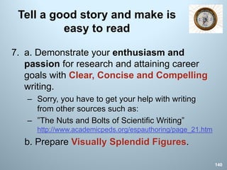 Tell a good story and make is
easy to read
7. a. Demonstrate your enthusiasm and
passion for research and attaining career
goals with Clear, Concise and Compelling
writing.
– Sorry, you have to get your help with writing
from other sources such as:
– ”The Nuts and Bolts of Scientific Writing”
http://www.academicpeds.org/espauthoring/page_21.htm
b. Prepare Visually Splendid Figures.
140
 