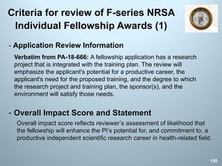 Criteria for review of F-series NRSA
Individual Fellowship Awards (1)
- Overall Impact Score and Statement
Overall impact score reflects reviewer’s assessment of likelihood that
the fellowship will enhance the PI’s potential for, and commitment to, a
productive independent scientific research career in health-related field.
150
- Application Review Information
Verbatim from PA-18-666: A fellowship application has a research
project that is integrated with the training plan. The review will
emphasize the applicant's potential for a productive career, the
applicant's need for the proposed training, and the degree to which
the research project and training plan, the sponsor(s), and the
environment will satisfy those needs.
 
