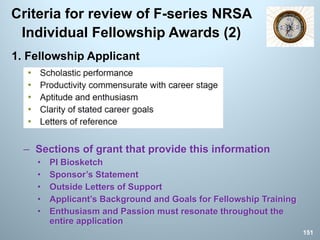 Criteria for review of F-series NRSA
Individual Fellowship Awards (2)
1. Fellowship Applicant
– Sections of grant that provide this information
• PI Biosketch
• Sponsor’s Statement
• Outside Letters of Support
• Applicant’s Background and Goals for Fellowship Training
• Enthusiasm and Passion must resonate throughout the
entire application
151
 