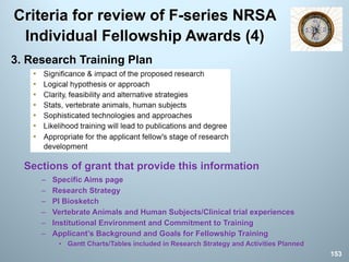 Criteria for review of F-series NRSA
Individual Fellowship Awards (4)
3. Research Training Plan
Sections of grant that provide this information
– Specific Aims page
– Research Strategy
– PI Biosketch
– Vertebrate Animals and Human Subjects/Clinical trial experiences
– Institutional Environment and Commitment to Training
– Applicant’s Background and Goals for Fellowship Training
• Gantt Charts/Tables included in Research Strategy and Activities Planned
153
 