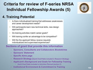 Criteria for review of F-series NRSA
Individual Fellowship Awards (5)
4. Training Potential
Sections of grant that provide this information
– Sponsors, Consultants and Collaborators Biosketches
– Sponsors’ Statement
– Specific Aims page
– Research Strategy (Gantt Chart/Table included in Research Strategy)
– Applicant’s Background and Goals for Fellowship Training
• Gantt Chart/Table included in Activities Planned (section C)
– Institutional Environment & Commitment to Training 154
 