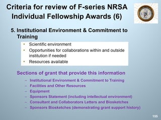 Criteria for review of F-series NRSA
Individual Fellowship Awards (6)
5. Institutional Environment & Commitment to
Training
Sections of grant that provide this information
– Institutional Environment & Commitment to Training
– Facilities and Other Resources
– Equipment
– Sponsors Statement (including intellectual environment)
– Consultant and Collaborators Letters and Biosketches
– Sponsors Biosketches (demonstrating grant support history)
155
 
