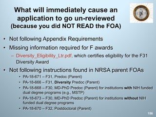 What will immediately cause an
application to go un-reviewed
(because you did NOT READ the FOA)
• Not following Appendix Requirements
• Missing information required for F awards
– Diversity_Eligibility_Ltr.pdf, which certifies eligibility for the F31
Diversity Award
• Not following instructions found in NRSA parent FOAs
• PA-18-671 – F31, Predoc (Parent)
• PA-18-666 – F31, Diversity Predoc (Parent)
• PA-18-668 – F30, MD-PhD Predoc (Parent) for institutions with NIH funded
dual degree programs (e.g., MSTP)
• PA-18-673 – F30, MD-PhD Predoc (Parent) for institutions without NIH
funded dual degree programs
• PA-18-670 – F32, Postdoctoral (Parent)
156
 