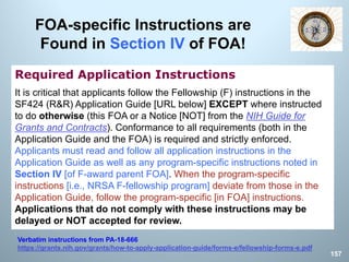 FOA-specific Instructions are
Found in Section IV of FOA!
Required Application Instructions
It is critical that applicants follow the Fellowship (F) instructions in the
SF424 (R&R) Application Guide [URL below] EXCEPT where instructed
to do otherwise (this FOA or a Notice [NOT] from the NIH Guide for
Grants and Contracts). Conformance to all requirements (both in the
Application Guide and the FOA) is required and strictly enforced.
Applicants must read and follow all application instructions in the
Application Guide as well as any program-specific instructions noted in
Section IV [of F-award parent FOA]. When the program-specific
instructions [i.e., NRSA F-fellowship program] deviate from those in the
Application Guide, follow the program-specific [in FOA] instructions.
Applications that do not comply with these instructions may be
delayed or NOT accepted for review.
Verbatim instructions from PA-18-666
https://grants.nih.gov/grants/how-to-apply-application-guide/forms-e/fellowship-forms-e.pdf
157
 