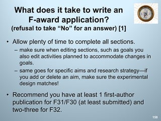 What does it take to write an
F-award application?
(refusal to take “No” for an answer) [1]
• Allow plenty of time to complete all sections.
– make sure when editing sections, such as goals you
also edit activities planned to accommodate changes in
goals.
– same goes for specific aims and research strategy—if
you add or delete an aim, make sure the experimental
design matches!
• Recommend you have at least 1 first-author
publication for F31/F30 (at least submitted) and
two-three for F32.
158
 