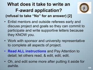 What does it take to write an
F-award application?
(refusal to take “No” for an answer) [2]
• Enlist mentors and outside referees early and
discuss project and goals so they can commit to
participate and write supportive letters because
they KNOW you.
• Work with sponsor and university representative
to complete all aspects of project.
• Read ALL instructions and Pay Attention to
detail; let others read, & edit, edit, edit.
• Oh, and edit some more after putting it aside for
awhile. 159
 