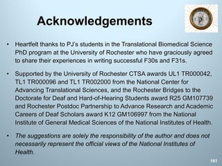 Acknowledgements
• Heartfelt thanks to PJ’s students in the Translational Biomedical Science
PhD program at the University of Rochester who have graciously agreed
to share their experiences in writing successful F30s and F31s.
• Supported by the University of Rochester CTSA awards UL1 TR000042,
TL1 TR000096 and TL1 TR002000 from the National Center for
Advancing Translational Sciences, and the Rochester Bridges to the
Doctorate for Deaf and Hard-of-Hearing Students award R25 GM107739
and Rochester Postdoc Partnership to Advance Research and Academic
Careers of Deaf Scholars award K12 GM106997 from the National
Institute of General Medical Sciences of the National Institutes of Health.
• The suggestions are solely the responsibility of the author and does not
necessarily represent the official views of the National Institutes of
Health.
161
 